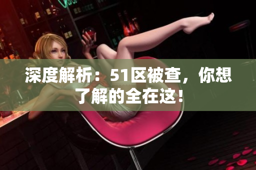 深度解析：51区被查，你想了解的全在这！