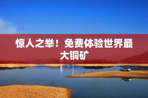 惊人之举！免费体验世界最大铜矿