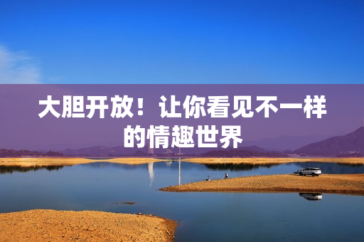 大胆开放！让你看见不一样的情趣世界