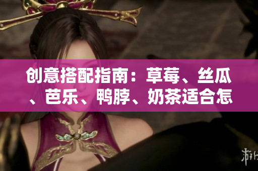 创意搭配指南：草莓、丝瓜、芭乐、鸭脖、奶茶适合怎样搭配食物？