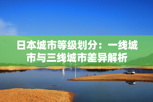 日本城市等级划分：一线城市与三线城市差异解析