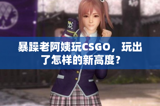 暴躁老阿姨玩CSGO，玩出了怎样的新高度？