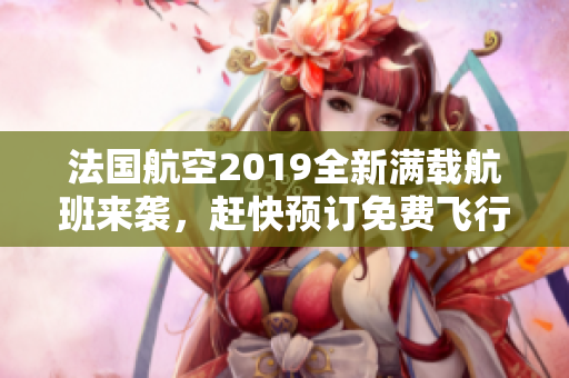 法国航空2019全新满载航班来袭，赶快预订免费飞行！