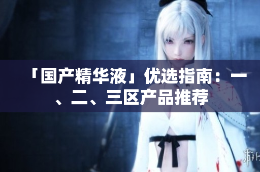 「国产精华液」优选指南：一、二、三区产品推荐