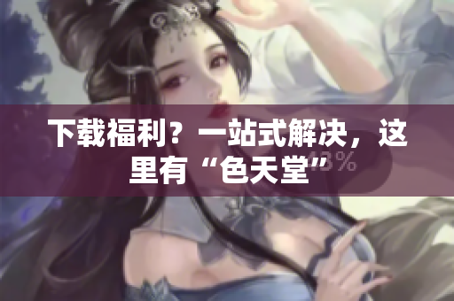 下载福利？一站式解决，这里有“色天堂”