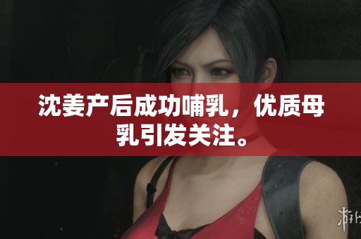 沈姜产后成功哺乳，优质母乳引发关注。