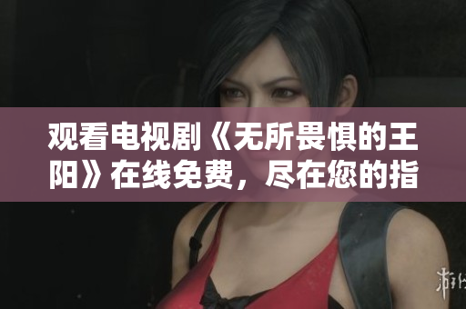 观看电视剧《无所畏惧的王阳》在线免费，尽在您的指尖
