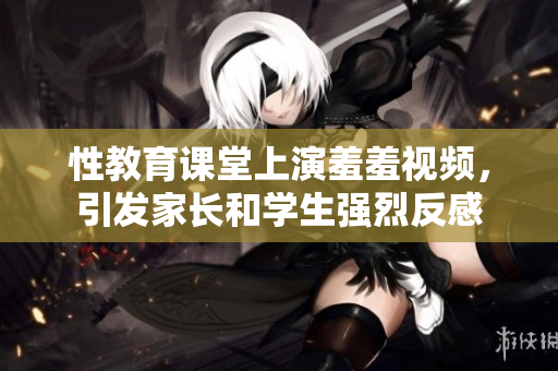 性教育课堂上演羞羞视频，引发家长和学生强烈反感