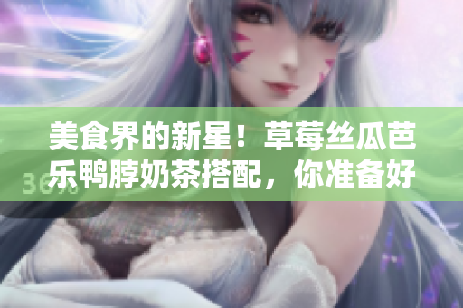 美食界的新星！草莓丝瓜芭乐鸭脖奶茶搭配，你准备好了吗？