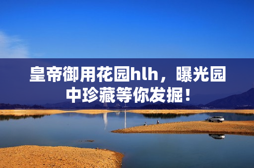 皇帝御用花园hlh，曝光园中珍藏等你发掘！