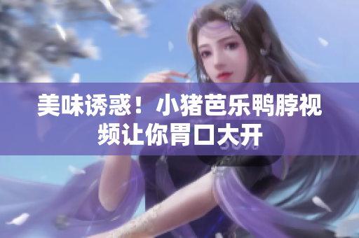 美味诱惑！小猪芭乐鸭脖视频让你胃口大开