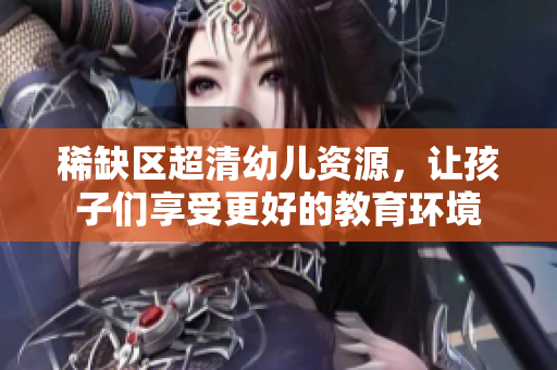 稀缺区超清幼儿资源，让孩子们享受更好的教育环境