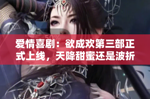 爱情喜剧：欲成欢第三部正式上线，天降甜蜜还是波折重重？