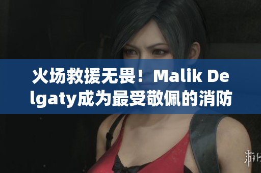 火场救援无畏！Malik Delgaty成为最受敬佩的消防员系列
