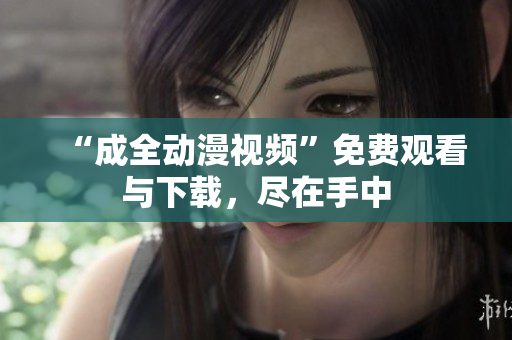 “成全动漫视频”免费观看与下载，尽在手中