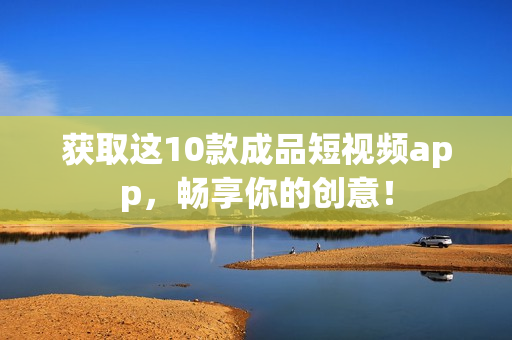 获取这10款成品短视频app，畅享你的创意！