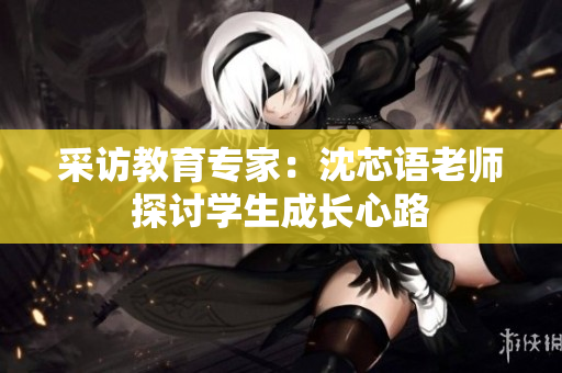 采访教育专家：沈芯语老师探讨学生成长心路