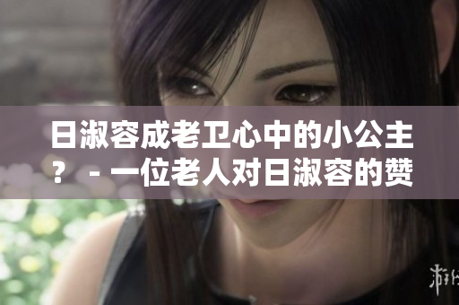 日淑容成老卫心中的小公主？ - 一位老人对日淑容的赞誉