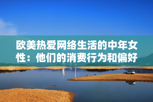 欧美热爱网络生活的中年女性：他们的消费行为和偏好