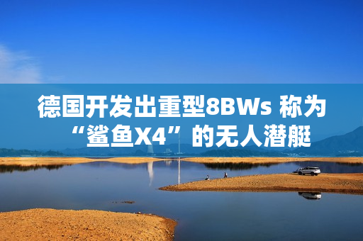 德国开发出重型8BWs 称为“鲨鱼X4”的无人潜艇