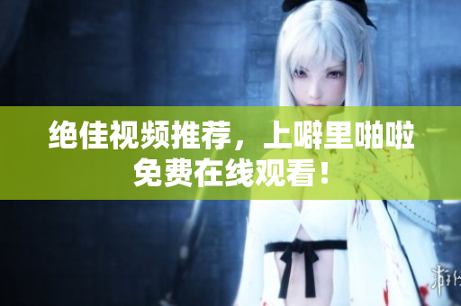 绝佳视频推荐，上噼里啪啦免费在线观看！
