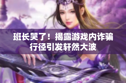 班长哭了！揭露游戏内诈骗行径引发轩然大波