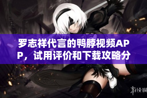 罗志祥代言的鸭脖视频APP，试用评价和下载攻略分享