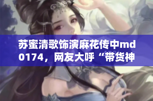 苏蜜清歌饰演麻花传中md0174，网友大呼“带货神仙”