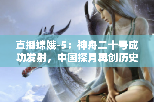 直播嫦娥-5：神舟二十号成功发射，中国探月再创历史