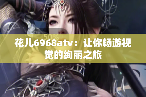 花儿6968atv：让你畅游视觉的绚丽之旅