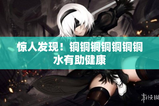 惊人发现！铜铜铜铜铜铜铜水有助健康