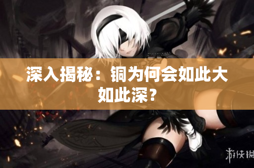 深入揭秘：铜为何会如此大如此深？