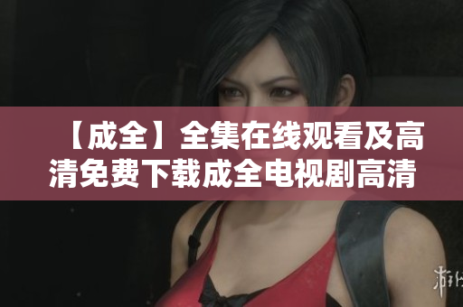 【成全】全集在线观看及高清免费下载成全电视剧高清在线免费观看