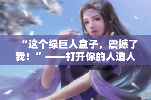 “这个绿巨人盒子，震撼了我！”——打开你的人造人盒子
