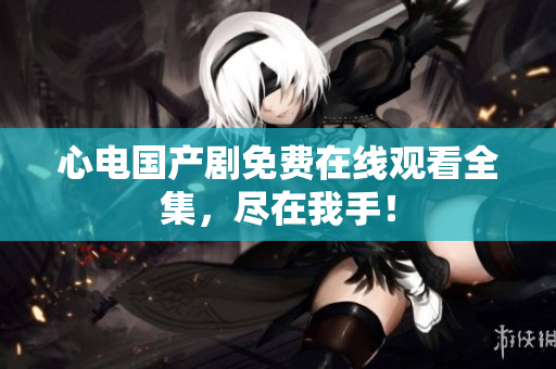 心电国产剧免费在线观看全集，尽在我手！