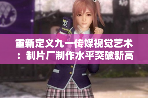 重新定义九一传媒视觉艺术：制片厂制作水平突破新高