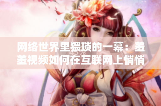 网络世界里猥琐的一幕：羞羞视频如何在互联网上悄悄传播？
