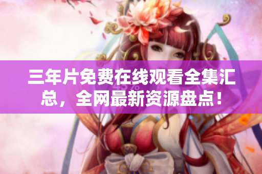 三年片免费在线观看全集汇总，全网最新资源盘点！