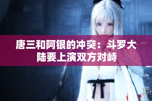 唐三和阿银的冲突：斗罗大陆要上演双方对峙
