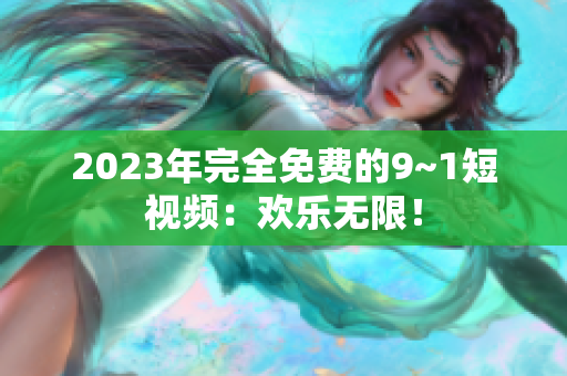 2023年完全免费的9~1短视频：欢乐无限！