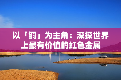 以「铜」为主角：深探世界上最有价值的红色金属