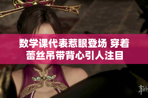 数学课代表惹眼登场 穿着蕾丝吊带背心引人注目