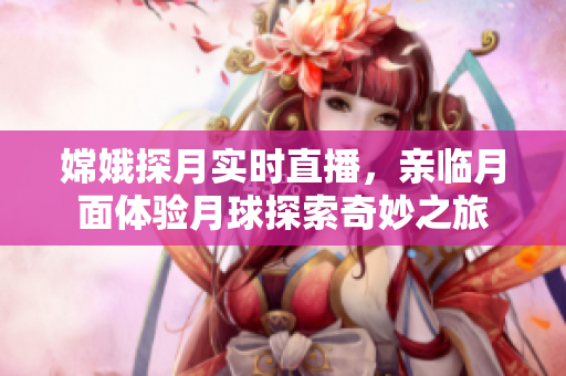嫦娥探月实时直播，亲临月面体验月球探索奇妙之旅