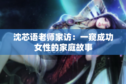 沈芯语老师家访：一窥成功女性的家庭故事