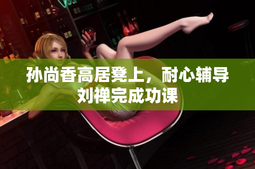 孙尚香高居凳上，耐心辅导刘禅完成功课