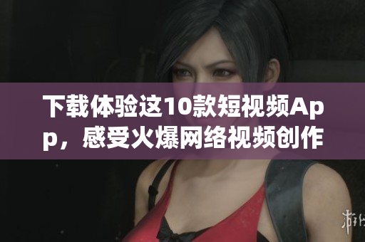 下载体验这10款短视频App，感受火爆网络视频创作之旅