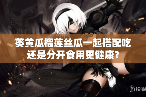 葵黄瓜榴莲丝瓜一起搭配吃还是分开食用更健康？