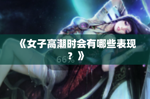 《女子高潮时会有哪些表现？》