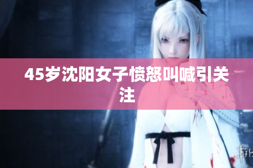 45岁沈阳女子愤怒叫喊引关注