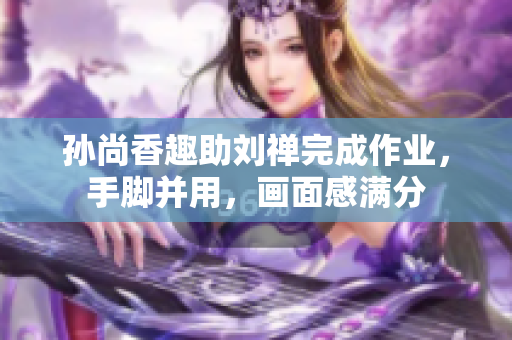 孙尚香趣助刘禅完成作业，手脚并用，画面感满分